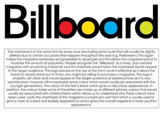 The masthead is in the same font for every issue (excluding some issues that will usually be slightly
altered due to certain occasions that happen throughout the year e.g. Halloween.) This again
makes the magazine extremely recogniseable to all people and this allows the magazine brand to
increase the amount of popularity. People recognise the “Billboard” as a lively, pop natured
magazine with an exciting character and this therefore would mean the masthead would appeal
to the target audience. The logo placed on the top of the front cover is effective as it allows the
brand to clearly stand out to those who might be willing to purchase a magazine. The logo is
simplistic yet clear; and would appeal to the target audience of adolescences as it is very
sophisticated, however still incorporates some colour which would usually be associated with the
younger generations. The colour of the text is black which gives a very classy appearance. In
addition, the colours inside some of the letters are made up of different primary colours that would
usually be associated with children/teens which allows us to understand why these colours have
been used. Lastly the masthead of this magazine is a bold sans serif font which is usually used to
give a more of a bold and bubbly appearance which gives the overall magazine a more youthful
appearance.
 