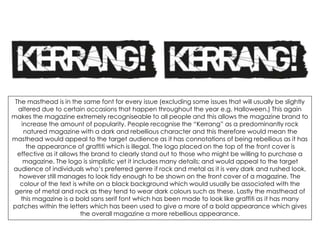 The masthead is in the same font for every issue (excluding some issues that will usually be slightly
altered due to certain occasions that happen throughout the year e.g. Halloween.) This again
makes the magazine extremely recogniseable to all people and this allows the magazine brand to
increase the amount of popularity. People recognise the “Kerrang” as a predominantly rock
natured magazine with a dark and rebellious character and this therefore would mean the
masthead would appeal to the target audience as it has connotations of being rebellious as it has
the appearance of graffiti which is illegal. The logo placed on the top of the front cover is
effective as it allows the brand to clearly stand out to those who might be willing to purchase a
magazine. The logo is simplistic yet it includes many details; and would appeal to the target
audience of individuals who’s preferred genre if rock and metal as it is very dark and rushed look,
however still manages to look tidy enough to be shown on the front cover of a magazine. The
colour of the text is white on a black background which would usually be associated with the
genre of metal and rock as they tend to wear dark colours such as these. Lastly the masthead of
this magazine is a bold sans serif font which has been made to look like graffiti as it has many
patches within the letters which has been used to give a more of a bold appearance which gives
the overall magazine a more rebellious appearance.
 