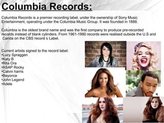 Columbia Records:
Columbia Records is a premier recording label, under the ownership of Sony Music
Entertainment, operating under the Columbia Music Group. It was founded in 1888.
Columbia is the oldest brand name and was the first company to produce pre-recorded
records instead of blank cylinders. From 1961-1990 records were realised outside the U.S and
Canda on the CBS record s Label.
Current artists signed to the record label:
•Lucy Spraggen
•Katy B
•Rita Ora
•ASAP Rocky
•Calvin harris
•Beyonce
•John Legend
•Adele
 
