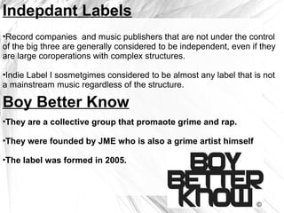 Indepdant Labels
•Record companies and music publishers that are not under the control
of the big three are generally considered to be independent, even if they
are large coroperations with complex structures.
•Indie Label I sosmetgimes considered to be almost any label that is not
a mainstream music regardless of the structure.
Boy Better Know
•They are a collective group that promaote grime and rap.
•They were founded by JME who is also a grime artist himself
•The label was formed in 2005.
 