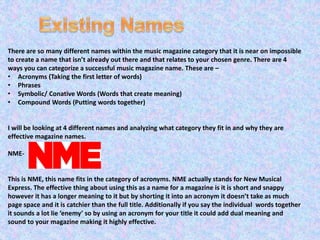 There are so many different names within the music magazine category that it is near on impossible 
to create a name that isn’t already out there and that relates to your chosen genre. There are 4 
ways you can categorize a successful music magazine name. These are – 
• Acronyms (Taking the first letter of words) 
• Phrases 
• Symbolic/ Conative Words (Words that create meaning) 
• Compound Words (Putting words together) 
I will be looking at 4 different names and analyzing what category they fit in and why they are 
effective magazine names. 
NME-This 
is NME, this name fits in the category of acronyms. NME actually stands for New Musical 
Express. The effective thing about using this as a name for a magazine is it is short and snappy 
however it has a longer meaning to it but by shorting it into an acronym it doesn’t take as much 
page space and it is catchier than the full title. Additionally if you say the individual words together 
it sounds a lot lie ‘enemy’ so by using an acronym for your title it could add dual meaning and 
sound to your magazine making it highly effective. 
 
