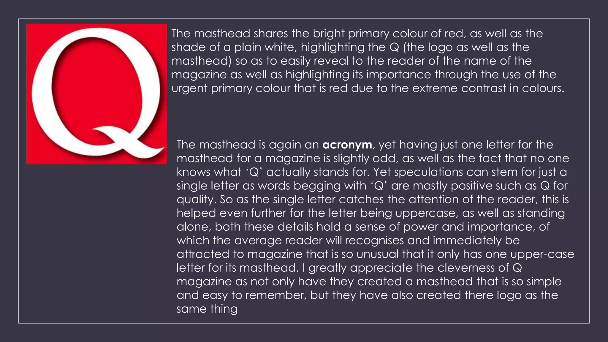 The masthead shares the bright primary colour of red, as well as the 
shade of a plain white, highlighting the Q (the logo as well as the 
masthead) so as to easily reveal to the reader of the name of the 
magazine as well as highlighting its importance through the use of the 
urgent primary colour that is red due to the extreme contrast in colours. 
The masthead is again an acronym, yet having just one letter for the 
masthead for a magazine is slightly odd, as well as the fact that no one 
knows what ‘Q’ actually stands for. Yet speculations can stem for just a 
single letter as words begging with ‘Q’ are mostly positive such as Q for 
quality. So as the single letter catches the attention of the reader, this is 
helped even further for the letter being uppercase, as well as standing 
alone, both these details hold a sense of power and importance, of 
which the average reader will recognises and immediately be 
attracted to magazine that is so unusual that it only has one upper-case 
letter for its masthead. I greatly appreciate the cleverness of Q 
magazine as not only have they created a masthead that is so simple 
and easy to remember, but they have also created there logo as the 
same thing 
 