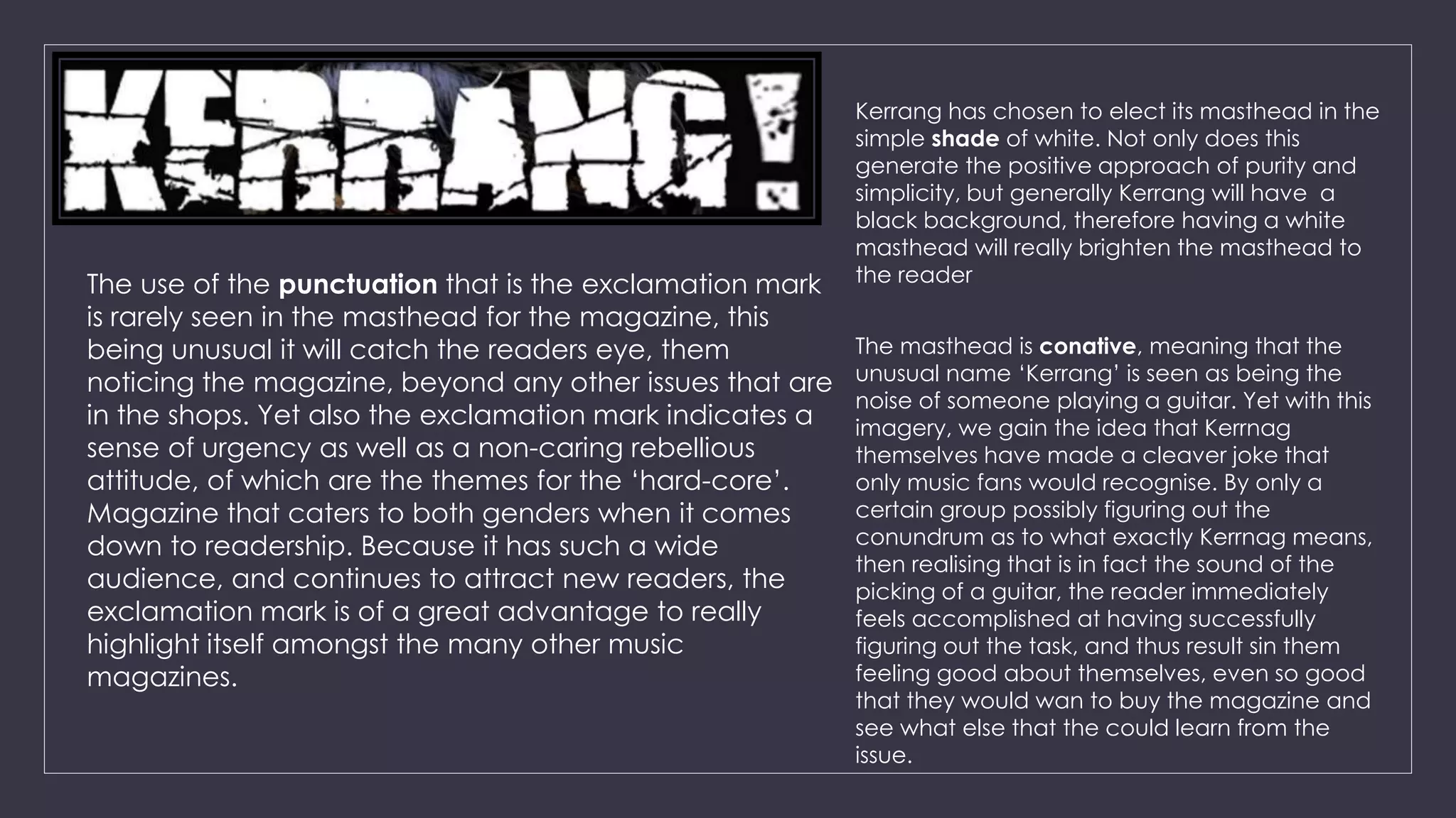 Kerrang has chosen to elect its masthead in the 
simple shade of white. Not only does this 
generate the positive approach of purity and 
simplicity, but generally Kerrang will have a 
black background, therefore having a white 
masthead will really brighten the masthead to 
The use of the punctuation that is the exclamation mark the reader 
is rarely seen in the masthead for the magazine, this 
being unusual it will catch the readers eye, them 
noticing the magazine, beyond any other issues that are 
in the shops. Yet also the exclamation mark indicates a 
sense of urgency as well as a non-caring rebellious 
attitude, of which are the themes for the ‘hard-core’. 
Magazine that caters to both genders when it comes 
down to readership. Because it has such a wide 
audience, and continues to attract new readers, the 
exclamation mark is of a great advantage to really 
highlight itself amongst the many other music 
magazines. 
The masthead is conative, meaning that the 
unusual name ‘Kerrang’ is seen as being the 
noise of someone playing a guitar. Yet with this 
imagery, we gain the idea that Kerrnag 
themselves have made a cleaver joke that 
only music fans would recognise. By only a 
certain group possibly figuring out the 
conundrum as to what exactly Kerrnag means, 
then realising that is in fact the sound of the 
picking of a guitar, the reader immediately 
feels accomplished at having successfully 
figuring out the task, and thus result sin them 
feeling good about themselves, even so good 
that they would wan to buy the magazine and 
see what else that the could learn from the 
issue. 
