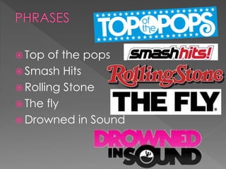  Top of the pops
 Smash Hits
 Rolling Stone
 The fly
 Drowned in Sound
 