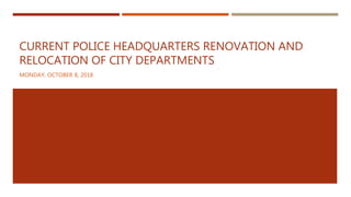 CURRENT POLICE HEADQUARTERS RENOVATION AND
RELOCATION OF CITY DEPARTMENTS
MONDAY, OCTOBER 8, 2018
 