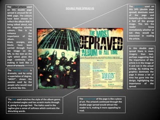 The colour scheme used                                                                                          The graphics used on
                                                       DOUBLE PAGE SPREAD #3                                    this DPS (double page
on this double page
spread is unusual for an                                                                                        spread) dominate most
NME page. The colours                                                                                           of the page and
have been chosen to                                                                                             instantly give the reader
reflect the album that is                                                                                       a feel of the grunge
being talked about, not                                                                                         image. This lets the
the magazine scheme                                                                                             reader              know
colours. This is to                                                                                             immediately whether or
enhance              the                                                                                        not they would be
importance of the                                                                                               interested in reading
album.               The                                                                                        the article.
blues, oranges, and
blacks     have    been
carried through from                                                                                            In this double page
the image on the                                                                                                spread there is more
left, to the text on the                                                                                        imagery than text,
right which gives the                                                                                           perhaps suggesting that
page continuity and                                                                                             the importance of this
making it look like a                                                                                           article is in the image of
piece of artwork.                                                                                               it and not in the actual
                                                                                                                writing. By making the
The writing style is
                                                                                                                graphics dominate the
dramatic, and by using
                                                                                                                page it shows a lot of
a superlative of degree,
                                                                                                                time has gone into the
“MOST”, shows the
                                                                                                                design, highlighting the
passion used by the
                                                                                                                importance of the
people who would read
                                                                                                                spread.
an article like this.



The font used matches the style of the album genre.              The overall look of the page is like a piece
It’s a slanted angles and has scratch marks through              of art. The artwork continued through the
it, giving it a grunge feel. The italics used in the             double page spread would attract the
tagline give a sense of softness which contrasts the             reader to it, making it more appealing to
disturbing words.                                                read.
 