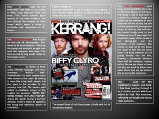 The colour scheme used on this           FRONT COVER #1                                             The main photograph used
KERRANG! Front cover is very similar     Although KERRANG! Is not an Indie based magazine, it       features the band Biffy Clyro who
to NME, using only red, white and        has a similar target audience to NME, aiming at young      are the main feature of this issue.
black. This colour scheme again          males who are music fanatics.                              The image is well lit and taken in
appeals to the male audience, and                                                                   a studio, by taking an image in a
runs through the majority of their                                                                  studio we are reminded of their
issues which keeps a sense of                                                                       fame and fortune as they are able
continuity and recognition to it’s                                                                  to have professional photographs
buyers.                                                                                             taken. As well as this indicator,
                                                                                                    the camera angle used to just
                                                                                                    below eye level. A low angle shot
                                                                                                    shows the power of the people in
The image to text ratio falls heavily
                                                                                                    the     photograph      and     the
on the use of photographs. Text
                                                                                                    weakness of the audience. This
seems to be less important, reflecting
                                                                                                    makes us look up to the band,
the young and energetic people who
                                                                                                    and want to feel like we know
read this magazine who have little
                                                                                                    them. The band members are all
time to read as they would rather be
                                                                                                    gazing directly into the lens,
listening to music.
                                                                                                    drawing a connection between
                                                                                                    them and the audience, making
                                                                                                    us feel like we are closer to them
The writing style is similar to NME,                                                                and like we want to know more
using informal language and short                                                                   about them. And we can achieve
sentences.        “ROCK’S       NEXT                                                                this by buying the magazine.
SUPERSTARS” is a short sentence that
adds drama to the cover. By making
it seem like a big deal, people feel                                                                The font used for the
the need to be included in this                                                                     masthead is square, and bold.
amazing new fad. The quotes used                                                                    It has lines running through it
reflect a rebellious nature of the
                                                                                                    in a random pattern which are
readers for example, “WE’RE NOT
                                                                                                    meant to look like scratches,
DOING THINGS TO PLEASE PEOPLE!”,
shows the bands having a carefree                                                                   reflecting the rough and messy
attitude, which is meant to appeal to                                                               male audience.
the young and rebellious readers of      The overall look of this front cover is bold and full of
KERRANG!.                                visual information.
 