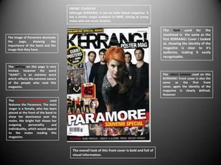 FRONT COVER #2
                                     Although KERRANG! Is not an Indie based magazine, it
                                     has a similar target audience to NME, aiming at young
                                     males who are music fanatics.

                                                                                                  The font used for the
                                                                                                  masthead is the same as the
The image of Paramore dominate
                                                                                                  first KERRANG! Cover I looked
the    page,     showing   the
                                                                                                  at, showing the identity of the
importance of the band and the
image that they have.                                                                             magazine is clear to it’s
                                                                                                  audience, making it easily
                                                                                                  recognisable.

The writing on this page is very
limited, however the word
“GIANT”, is an extreme word                                                                       The colour scheme used on this
which reflects the extreme nature                                                                 KERRANG! Front cover is also the
of the people who read this                                                                       same as the first front
magazine.                                                                                         cover, again the identity of the
                                                                                                  magazine is clearly defined.
                                                                                                  However
The main photograph used
features the Paramore. The main
singer is a female, who has been
placed at the front of the band to
show her dominance over the
males. Her bright hair shows her
outgoing       personality    and
individuality, which would appeal
to the males reading this
magazine.



                                       The overall look of this front cover is bold and full of
                                       visual information.
 
