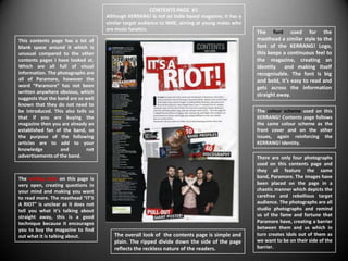 CONTENTS PAGE #1
                                     Although KERRANG! Is not an Indie based magazine, it has a
                                     similar target audience to NME, aiming at young males who
                                     are music fanatics.
                                                                                                  The font used for the
This contents page has a lot of                                                                   masthead a similar style to the
blank space around it which is                                                                    font of the KERRANG! Logo,
unusual compared to the other                                                                     this keeps a continuous feel to
contents pages I have looked at.                                                                  the magazine, creating an
Which are all full of visual                                                                      identity and making itself
information. The photographs are                                                                  recognisable. The font is big
all of Paramore, however the                                                                      and bold, it’s easy to read and
word “Paramore” has not been                                                                      gets across the information
written anywhere obvious, which
                                                                                                  straight away.
suggests that the band are so well
known that they do not need to
be introduced. This also tells us                                                                 The colour scheme used on this
that if you are buying the                                                                        KERRANG! Contents page follows
magazine then you are already an                                                                  the same colour scheme as the
established fan of the band, so                                                                   front cover and on the other
the purpose of the following                                                                      issues, again reinforcing the
articles are to add to your                                                                       KERRANG! Identity.
knowledge          and        not
advertisements of the band.                                                                       There are only four photographs
                                                                                                  used on this contents page and
                                                                                                  they all feature the same
The writing style on this page is                                                                 band, Paramore. The images have
very open, creating questions in                                                                  been placed on the page in a
your mind and making you want                                                                     chaotic manner which depicts the
to read more. The masthead “IT’S                                                                  carefree and rebellious target
A RIOT” is unclear as it does not                                                                 audience. The photographs are all
tell you what it’s talking about                                                                  studio photographs and remind
straight away, this is a good                                                                     us of the fame and fortune that
technique because it encourages                                                                   Paramore have, creating a barrier
you to buy the magazine to find                                                                   between them and us which in
out what it is talking about.           The overall look of the contents page is simple and       turn creates idols out of them as
                                        plain. The ripped divide down the side of the page        we want to be on their side of the
                                        reflects the reckless nature of the readers.              barrier.
 