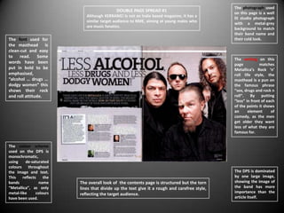 The photograph used
                                            DOUBLE PAGE SPREAD #1                             on this page is a well
                             Although KERRANG! Is not an Indie based magazine, it has a
                                                                                              lit studio photograph
                             similar target audience to NME, aiming at young males who
                                                                                              with a metal-grey
                             are music fanatics.
                                                                                              background to match
                                                                                              their band name and
The font used for                                                                             their cold look.
the masthead is
clean-cut and easy
to read. Some
                                                                                              The writing on this
words have been                                                                               page           matches
put in bold to be                                                                             Metallica’s Rock ‘n’
emphasised,                                                                                   roll life style, the
“alcohol … drugs …                                                                            masthead is a pun on
dodgy women” this                                                                             the famous phrase
shows their rock                                                                              “sex, drugs and rock n
and roll attitude.                                                                            roll”. By       putting
                                                                                              “less” in front of each
                                                                                              of the points it shows
                                                                                              an      element      of
                                                                                              comedy, as the men
                                                                                              get older they want
                                                                                              less of what they are
                                                                                              famous for.


The colour scheme
used on the DPS is
monochromatic,
using     de-saturated
colours throughout
the image and text.                                                                           The DPS is dominated
This    reflects    the                                                                       by one large image,
bands            name     The overall look of the contents page is structured but the torn    showing the image of
“Metallica”, as only      lines that divide up the text give it a rough and carefree style,   the band has more
metal-like      colours                                                                       importance than the
                          reflecting the target audience.
have been used.                                                                               article itself.
 