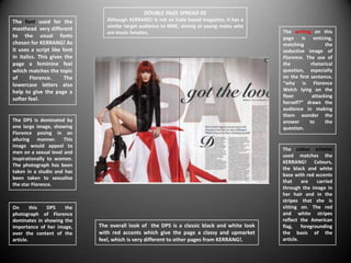 DOUBLE PAGE SPREAD #2
The font used for the           Although KERRANG! Is not an Indie based magazine, it has a
                                similar target audience to NME, aiming at young males who
masthead very different                                                                      The writing on this
                                are music fanatics.
to the usual fonts                                                                           page is enticing,
chosen for KERRANG! As                                                                       matching            the
it uses a script like font                                                                   seductive image of
in italics. This gives the                                                                   Florence. The use of
page a feminine feel                                                                         the          rhetorical
which matches the topic                                                                      question, especially
of      Florence.      The                                                                   on the first sentence,
lowercase letters also                                                                       “why is Florence
help to give the page a                                                                      Welch lying on the
                                                                                             floor         attacking
softer feel.
                                                                                             herself?” draws the
                                                                                             audience in making
                                                                                             them wonder the
The DPS is dominated by                                                                      answer      to      the
one large image, showing                                                                     question.
Florence posing in an
alluring manner. This
image would appeal to
                                                                                             The colour scheme
men on a sexual level and
                                                                                             used matches the
inspirationally to women.
                                                                                             KERRANG! Colours,
The photograph has been
                                                                                             the black and white
taken in a studio and has
                                                                                             base with red accents
been taken to sexualise
                                                                                             that     are    carried
the star Florence.
                                                                                             through the image in
                                                                                             her hair and in the
                                                                                             stripes that she is
On       this DPS    the                                                                     sitting on. The red
photograph of Florence                                                                       and white stripes
dominates in showing the                                                                     reflect the American
importance of her image,     The overall look of the DPS is a classic black and white look   flag,    foregrounding
over the content of the      with red accents which give the page a classy and upmarket      the basis of the
article.                     feel, which is very different to other pages from KERRANG!.     article.
 
