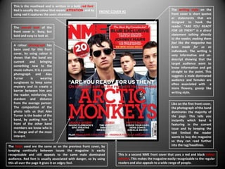 This is the masthead and is written in a bold red font.
   Red is usually the colour that means ATTENTION, and by                                                  The writing style on the
                                                             FRONT COVER #2
   using red it captures the users attention.                                                              front cover is short quotes
                                                                                                           or statements that are
                                                                                                           designed to hook the
   The overall look of the                                                                                 reader. “ARE YOU READY
   front cover is busy, but                                                                                FOR US THEN?” is a direct
   bold and easy to look at.                                                                               statement talking directly
                                                                                                           to the reader, making them
                                                                                                           feel like the magazine has
   A colour photograph has                                                                                 been made for us as
   been used for this front                                                                                individuals. The writing is
   cover, by using colour it                                                                               very informative and un-
   shows that the band are                                                                                 descript showing that the
   current    and      bringing                                                                            target audience want to
   something new to the                                                                                    know information and get
   music culture. It is a posed                                                                            straight to the point. This
   photograph and Alex                                                                                     suggests a male dominated
   Turner      is      wearing                                                                             audience and females are
   sunglasses to keep some                                                                                 often associated with a
   mystery and to create a                                                                                 more flowery, gossip like
   barrier between him and                                                                                 writing style.
   the reader, reinforcing his
   stardom and distance
   from the average person.                                                                                Like on the first front cover,
   The composition of the                                                                                  the photograph of the band
   photo tells us that Alex                                                                                dominates the majority of
   Turner is the leader of the                                                                             the page. This tells you
   band, by putting him in                                                                                 instantly which band is
   front of the other band                                                                                 featuring in the current
   members we know who is                                                                                  issue and by keeping the
   in charge and of the most                                                                               text limited the reader
   interest.                                                                                               wants to buy the magazine
                                                                                                           so they can read further
The fonts used are the same as on the previous front cover, by                                             into the tag/headlines.
keeping continuity between issues the magazine is easily
recognizable and still appeals to the same male dominated              This is a second NME front cover that uses a red and black colour
audience. Red font is usually associated with danger, so by using      scheme. This makes the magazine easily recognizable to the regular
this all over the page it gives it an edgey feel.                      readers and also appeals to a wide range of people.
 