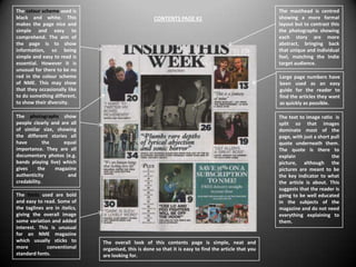 The colour scheme used is                                                                                The masthead is centred
black and white. This                                 CONTENTS PAGE #1                                   showing a more formal
makes the page nice and                                                                                  layout but to contrast this
simple and easy to                                                                                       the photographs showing
comprehend. The aim of                                                                                   each story are more
the page is to show                                                                                      abstract, bringing back
information, so being                                                                                    that unique and individual
simple and easy to read is                                                                               feel, matching the Indie
essential. However it is                                                                                 target audience.
unusual for there to be no
red in the colour scheme                                                                                 Large page numbers have
of NME. This may show                                                                                    been used as an easy
that they occasionally like                                                                              guide for the reader to
to do something different,                                                                               find the articles they want
to show their diversity.                                                                                 as quickly as possible.

The photographs show                                                                                     The text to image ratio is
people clearly and are all                                                                               split so that images
of similar size, showing                                                                                 dominate most of the
the different stories all                                                                                page, with just a short pull
have        the     equal                                                                                quote underneath them.
importance. They are all                                                                                 The quote is there to
documentary photos (e.g.                                                                                 explain                 the
bands playing live) which                                                                                picture, although the
gives     the    magazine                                                                                pictures are meant to be
authenticity          and                                                                                the key indicator to what
credability.                                                                                             the article is about. This
                                                                                                         suggests that the reader is
The fonts used are bold                                                                                  going to be well educated
and easy to read. Some of                                                                                in the subjects of the
the taglines are in italics,                                                                             magazine and do not need
giving the overall image                                                                                 everything explaining to
some variation and added                                                                                 them.
interest. This is unusual
for an NME magazine
which usually sticks to        The overall look of this contents page is simple, neat and
more          conventional     organised, this is done so that it is easy to find the article that you
standard fonts.                are looking for.
 