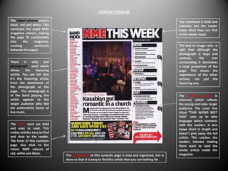 CONTENTS PAGE #2

The colour scheme used is                                                                             The masthead is bold and
black, red and white. This                                                                            instantly lets the reader
continues the usual NME                                                                               know what they can find
magazine colours, making                                                                              in this weeks issue.
the page fit comfortably
into     the    magazine,
creating        continuity                                                                            The text to image ratio is
between the pages.                                                                                    split that although the
                                                                                                      photograph is large and
                                                                                                      centred,      the     text
There     is   only   one                                                                             surrounding it dominates
photograph used which                                                                                 a large proportion of the
shows      the   featuring                                                                            page. This shows the
article. You can tell that                                                                            importance of the other
it’s the featuring article                                                                            articles, not just the
from the dominance of                                                                                 featuring one.
the photograph on the
page. The photograph is
of the band playing live                                                                              The writing style is
which appeals to the                                                                                  informal, which reflects
target audience who like                                                                              the young and indie target
the authenticity factor of                                                                            audience. The cover line
live music.                                                                                           titled “THIS WEEKS BEST
                                                                                                      GIGS” uses up to date
                                                                                                      language which connects
The fonts used are bold                                                                               with the readers. It also
and easy to read. This                                                                                keeps short in length and
makes articles easy to find                                                                           doesn’t give away the full
and clear to the reader.                                                                              article. This catches the
The fonts of this contents                                                                            readers interest making
page also stick to the                                                                                them want to read the
classic NME colours of                                                                                whole article inside the
red, white and black,                                                                                 magazine.
                              The overall look of this contents page is neat and organised, this is
                              done so that it is easy to find the article that you are looking for.
 