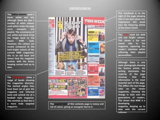 CONTENTS PAGE #3
                                                                                     The masthead is to the
The colour scheme used is
                                                                                     right of the page showing
black, white and red,
                                                                                     how it has been given less
although there are also a
                                                                                     importance this week
number of other colours
                                                                                     over the featuring article
used which make the page
                                                                                     of the Kaiser Chiefs.
more      energetic    and
playful. The consistency of
red, white and black bring                                                           The fonts used are bold
the image back to the                                                                and use bright colours.
classic     NME       look.                                                          This shows a fun and
However, the colours are                                                             casual    side to the
muted compared to the                                                                magazine, capturing the
bold bright colours of the                                                           reader’s attention whilst
current NME magazines,                                                               reflecting their playful
this in an old issue and                                                             personalities.
shows how the magazine
evolves with the times,                                                              Although there is one
keeping current and up to                                                            main photograph showing
date.                                                                                the feature article, the
                                                                                     writing dominates the
                                                                                     majority of the page
The photographs show a                                                               showing        that     the
range of bands showing                                                               information is the most
the magazines diversity.                                                             essential part of the page.
The slanted angles they                                                              This differs the text-image
have been set at give the                                                            ratio on the newer
magazine and informal                                                                magazines, showing the
twist and remind me of a                                                             change in style over the
football style magazine.                                                             generations of readers.
This reminds us that this is                                                         This shows that NME is a
a more male targeted           The overall look of this contents page is messy and   developing
magazine. .                    full of colour, giving an energetic feel to it.       magazine, keeping up to
                                                                                     date with the current
                                                                                     cultures.
 