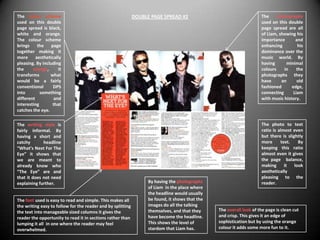 The colour scheme                                            DOUBLE PAGE SPREAD #2                                    The     photographs
used on this double                                                                                                   used on this double
page spread is black,                                                                                                 page spread are all
white and orange.                                                                                                     of Liam, showing his
The colour scheme                                                                                                     importance       and
brings     the    page                                                                                                enhancing          his
together making it                                                                                                    dominance over the
more      aesthetically                                                                                               music world. By
pleasing. By including                                                                                                having      minimal
the     orange,       it                                                                                              colours    in     the
transforms       what                                                                                                 photographs they
would be a fairly                                                                                                     have      an      old
conventional       DPS                                                                                                fashioned      edge,
into        something                                                                                                 connecting      Liam
different           and                                                                                               with music history.
interesting        that
catches the eye.

The writing style is                                                                                                  The photo to text
fairly informal. By                                                                                                   ratio is almost even
having a short and                                                                                                    but there is slightly
catchy       headline                                                                                                 more      text.    By
“What’s Next For The                                                                                                  keeping this ratio
Eye” it shows that                                                                                                    almost even it gives
we are meant to                                                                                                       the page balance,
already know who                                                                                                      making      it   look
“The Eye” are and                                                                                                     aesthetically
that it does not need                                                                                                 pleasing to the
explaining further.                                                By having the photographs                          reader.
                                                                   of Liam in the place where
                                                                   the headline would usually
The font used is easy to read and simple. This makes all           be found, it shows that the
the writing easy to follow for the reader and by splitting         images do all the talking
the text into manageable sized columns it gives the                themselves, and that they     The overall look of the page is clean cut
reader the opportunity to read it in sections rather than          have become the headline.     and crisp. This gives it an edge of
lumping it all in one where the reader may feel                    This shows the level of       sophistication but by using the orange
overwhelmed.                                                       stardom that Liam has.        colour it adds some more fun to it.
 