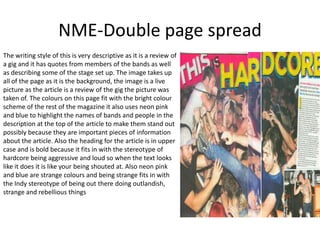 NME-Double page spread
The writing style of this is very descriptive as it is a review of
a gig and it has quotes from members of the bands as well
as describing some of the stage set up. The image takes up
all of the page as it is the background, the image is a live
picture as the article is a review of the gig the picture was
taken of. The colours on this page fit with the bright colour
scheme of the rest of the magazine it also uses neon pink
and blue to highlight the names of bands and people in the
description at the top of the article to make them stand out
possibly because they are important pieces of information
about the article. Also the heading for the article is in upper
case and is bold because it fits in with the stereotype of
hardcore being aggressive and loud so when the text looks
like it does it is like your being shouted at. Also neon pink
and blue are strange colours and being strange fits in with
the Indy stereotype of being out there doing outlandish,
strange and rebellious things
 