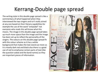 Kerrang-Double page spread
The writing style in this double page spread is like a
commentary of what happened when they
interviewed the two singers and isn’t really aimed
at any one based on their literary capabilities for
example the use of the word “antipodal” not
everyone who reads this will know what this
means. The image in this double page spread takes
up much more space than the image and the image
has been set up to reflect the personality of the
singers. The colours on this double page spread fit
with the colour scheme as it has a white
background that makes the text stand out more as
it is mostly dark red and black also there is a good
use of red to emphasise certain parts of text (like
the question asked and the band names) as they
are important pieces of information.
 