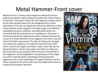 Metal Hammer-Front cover
Metal Hammer is a heavy metal magazine published by future
publishing and their target audience is people who listen to heavy
metal music. The colour scheme for this magazine is bright colours
for the text and dark colours for the background this is used
especially on the cover as it grabs the consumers attention so they
notice and pick up the magazine, the large image is also effective
at grabbing consumer attention, also black/dark colours are
associated with the metal genre as is standing out. The cover is
mainly covered by the large picture which is a good technique for
a cover as it draws attention to the magazine more than it would if
it were the other way around. The style of writing uses all upper
case letters this is good as it fits with the fact that most metal
music is loud so the upper case letters make it seem like you are
being shouted at, also by using upper case letters it makes you
look at the text so you can get a brief summary of the articles in
the magazines. The photography is a posed picture of this singer
so he fits in with the genre’s stereotype of being loud and
aggressive so it is more appealing to it’s target audience also the
photo is placed in the centre and covers the length of the cover so
it grabs the consumers attention
 