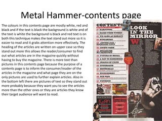 Metal Hammer-contents page
The colours in this contents page are mostly white, red and
black and if the text is black the background is white and of
the text is white the background is black and red text is on
both this technique makes the text stand out more so it is
easier to read and it grabs attention more effectively. The
heading of the articles are written on upper case so they
stand out more this allows the reader/consumer to find
out what articles are in the magazine quickly without
having to buy the magazine. There is more text than
pictures in this contents page because the purpose of a
contents page is to inform the consumer/reader of the
articles in the magazine and what page they are on the
only pictures are used to further explain articles. Also in
the bottom left there are pictures of text so they stand out
more probably because they want you to see the articles
more than the other ones or they are articles they know
their target audience will want to read.
 