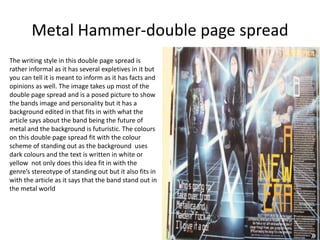 Metal Hammer-double page spread
The writing style in this double page spread is
rather informal as it has several expletives in it but
you can tell it is meant to inform as it has facts and
opinions as well. The image takes up most of the
double page spread and is a posed picture to show
the bands image and personality but it has a
background edited in that fits in with what the
article says about the band being the future of
metal and the background is futuristic. The colours
on this double page spread fit with the colour
scheme of standing out as the background uses
dark colours and the text is written in white or
yellow not only does this idea fit in with the
genre’s stereotype of standing out but it also fits in
with the article as it says that the band stand out in
the metal world
 