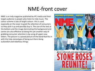 NME-front cover
NME is an Indy magazine published by IPC media and their
target audience is people who listen to Indy music. The
colour scheme is lots of bright colours this is used
especially on the cover to grab the attention of consumers
so they pick it up and possibly buy it, The size of the text at
the bottom and the image dominating the background and
centre are also effective at doing this yet another way of
grabbing consumer attention is by using all upper case
letters. The picture is a posed picture of the band that fits in
with the Indy stereotype of being out there doing
outlandish and rebellious things
 