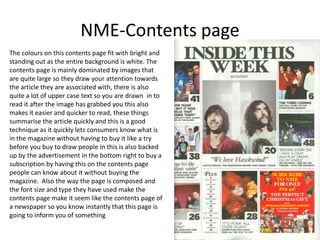 NME-Contents page
The colours on this contents page fit with bright and
standing out as the entire background is white. The
contents page is mainly dominated by images that
are quite large so they draw your attention towards
the article they are associated with, there is also
quite a lot of upper case text so you are drawn in to
read it after the image has grabbed you this also
makes it easier and quicker to read, these things
summarise the article quickly and this is a good
technique as it quickly lets consumers know what is
in the magazine without having to buy it like a try
before you buy to draw people in this is also backed
up by the advertisement in the bottom right to buy a
subscription by having this on the contents page
people can know about it without buying the
magazine. Also the way the page is composed and
the font size and type they have used make the
contents page make it seem like the contents page of
a newspaper so you know instantly that this page is
going to inform you of something
 
