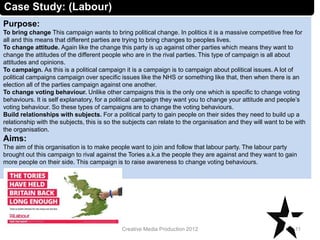 Case Study: (Labour)
Purpose:
To bring change This campaign wants to bring political change. In politics it is a massive competitive free for
all and this means that different parties are trying to bring changes to peoples lives.
To change attitude. Again like the change this party is up against other parties which means they want to
change the attitudes of the different people who are in the rival parties. This type of campaign is all about
attitudes and opinions.
To campaign. As this is a political campaign it is a campaign is to campaign about political issues. A lot of
political campaigns campaign over specific issues like the NHS or something like that, then when there is an
election all of the parties campaign against one another.
To change voting behaviour. Unlike other campaigns this is the only one which is specific to change voting
behaviours. It is self explanatory, for a political campaign they want you to change your attitude and people’s
voting behaviour. So these types of campaigns are to change the voting behaviours.
Build relationships with subjects. For a political party to gain people on their sides they need to build up a
relationship with the subjects, this is so the subjects can relate to the organisation and they will want to be with
the organisation.
Aims:
The aim of this organisation is to make people want to join and follow that labour party. The labour party
brought out this campaign to rival against the Tories a.k.a the people they are against and they want to gain
more people on their side. This campaign is to raise awareness to change voting behaviours.
11Creative Media Production 2012
 