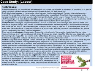 Techniques:
The techniques within this campaign are very well thought out to make this campaign as successful as possible. A lot of political
based campaigns follow the same if not similar techniques to achieve this really staple look.
The first technique is colour. In this campaign colour is a really visual important aspect. There are only really two colours
involved. The pink and the white, these contrast very well to make a very soft look. The white is the primary colour on the
campaign so all of the white empty space is really relaxing and makes the poster easy on the eye. There is then some pink
which the writing is on to make it stand out and then to add some colour. The pink isn’t as forceful and angry as a red but stands
out enough to make a nice contrast between the two and make the audience drawn to the poster.
The layout of this campaign is very simple and clear. It is equal on both sides of the campaign, there is text on the left hand
side and an image on the right hand side are to the same level so there is a levelled equal layout which makes the campaign
easy on the eye and easy for the audience to digest. The layout is also strong as there is a lot of empty negative space, this
space gives the audience time to breathe and breaks up all of the content within the campaign, this empty space is a positive
point in the campaign and makes the layout successful.
There are not many images on this campaign. To keep the minimal layout of the campaign they just used the one image;
however the image is very representative yet still simple. The image is a simple map of the UK and a hand dragging the country,
this meaning is the image of the text which is on the left hand side. The image is really simple, but does hold that meaningful
and direct message which contrasts with the text and makes the audience understand it better.
The text is very sharp and to the point. There is not much text on the campaign so the text featured has to be very to the point
and sort of sum up the whole campaign and everything they want to say. The text has a ring to it and a metaphorical
interpretation, the way this text is worded is really effective on the campaign and attracts the audience to it. Under the main text
there is some sub text, this text just gives a little more information about the campaign, this can be read by people who are
really looking at the campaign and are interested. The font of the main text is really bold, it has a sharp edge to pick the real
anger out of the text and it looks more harsh. The text underneath is just small and rounded like a standard font, this keeps the
focus on the main text, this font is a lot more simple and calming which when you compare it to the main text it is a lot less
angry and harsh. In the text there is a lack of punctuation which makes it have more of a flow and ring to it.
The only other thing on this campaign is a slogan in the bottom at the bottom which
is in a pink banner and the logo above it which is in the pink colour. This is a bit of
promotion on the campaign so the audience know the logo, become familiar with
the party and organisation. This takes up the bottom half of the campaign and is
a really crucial part of the campaign as it shows the political party and also gets the
slogan and name out.
12Creative Media Production 2012
Case Study: (Labour)
 