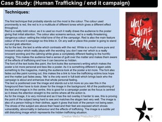 Techniques:
The first technique that probably stands out the most is the colour. The colour used
prominently is red, the red is in a multitude of different tones which gives a different effect
throughout.
Red is a really bold colour, as it is used so much it really draws the audience to the poster
giving that initial attention. The colour also screams serious, red is a really threatening,
dangerous colour- setting the initial tone of the of the campaign. Red is also the main feature
colour of the end it campaign so this links in. On any wall or place this poster is going to stand
out and grab attention.
As for the text, the text is white which contrasts with the red. White is a much more pure and
innocent colour which really plays with the wording ‘you don’t see me’ which is a really
innocent wording and the calming white gives a completely different feeling to the horrific
imaging. This makes the audience feel a sense of guilt over the matter and makes them aware
of the effects of trafficking and how it can become so hidden.
The font of the text looks like paint, the font looks like someone’s writing which makes the
poster a lot more personal and less like a poster. As it is something different it again adds
something to the magazine, making the audience look at the poster a lot more. The font also
fades out like paint running out, this makes the a link to how the trafficking victims loos hope
and the matter just fades away. ’Me’ is the only word in full bold which brings back who the
campaign is about and enhances that whole personal feeling.
The text is positioned over the image and stands out a lot more so you see this in the
foreground then have to look closer for the image in the background. All of the positioning of
the text and image is in the centre, this is good for a campaign poster as the focus is centred
so it draws the attention straight to the centre where all the action is.
As for the image, it is very minimal and as it has the red overlay it harder to see, this is proving
the point of the subject being hard to see and matches the slogan text very well. The image is
also of a person hiding in their clothes, again it gives that look of the person not being seen.
The shoes of the subject are above their head and their feet are exposed which shows
vulnerability, abnormality in behaviour and the effects of trafficking. The image is a subtle yet
still disturbing image which represents the hidden trafficking situation.
3Creative Media Production 2012
Case Study: (Human Trafficking / end it campaign)
 