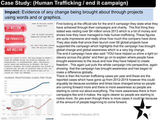 Impact: Evidence of any change being brought about through projects
using words and or graphics.
4Creative Media Production 2012
Case Study: (Human Trafficking / end it campaign)
First looking at the official site for the end it campaign they state what they
have achieved through their campaigns and charity. The first thing they
stated was raiding over $4 million since 2013 which is a lot of money and
shows how they have managed to help human trafficking. These figures
are quite impressive and really show how much this company have done.
They also state that since their launch over 66 global projects have
supported the campaign which highlights that the campaign has brought
global change and global awareness which is a very big change.
The end it campaign have also said “YOU have helped us shine a light on
slavery across the globe” and then go on to explain where people have
brought awareness to the issue and how they have helped to create
freedom . This again just puts the whole campaign into perspective, again
showing that the campaign has brought awareness and has began to
make a difference globally.
There is then the human trafficking cases per year and these are the
reported cases which have gone up from 2012-2014 however this could
arguably be because societies and times have changed since so people
are coming forward more and there is more awareness so people are
starting to come out about everything. The more awareness there is from
campaigns like end it makes the signs clearer so people are starting to
notice more. So yes even though there is more cases it could be because
of the amount of people beginning to come forward.
 