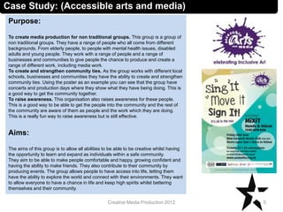 Case Study: (Accessible arts and media)
Purpose:
To create media production for non traditional groups. This group is a group of
non traditional groups. They have a range of people who all come from different
backgrounds. From elderly people, to people with mental health issues, disabled
adults and young people. They work with a range of people and a range of
businesses and communities to give people the chance to produce and create a
range of different work, including media work.
To create and strengthen community ties. As the group works with different local
schools, businesses and communities they have the ability to create and strengthen
community ties. Using the poster as an example you can see that the group have
concerts and production days where they show what they have being doing. This is
a good way to get the community together.
To raise awareness. This organisation also raises awareness for these people.
This is a good way to be able to get the people into the community and the rest of
the community are aware of them as people and the work which they are doing.
This is a really fun way to raise awareness but is still effective.
Aims:
The aims of this group is to allow all abilities to be able to be creative whilst having
the opportunity to learn and expand as individuals within a safe community.
They aim to be able to make people comfortable and happy, growing confident and
having the ability to make friends. They also contribute to their community by
producing events. The group allows people to have access into life, letting them
have the ability to explore the world and connect with their environments. They want
to allow everyone to have a chance in life and keep high spirits whilst bettering
themselves and their community.
5Creative Media Production 2012
 