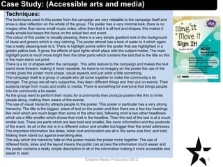 Techniques:
The techniques used in this poster from the campaign are very relatable to the campaign itself and
show a clear reflection on the whole of the group. The poster has a very minimal look, there is no
images other than some small music notes, other than that it is all text and shapes, this makes it
really simple but keeps the focus on the actual text and event.
The colour of this poster is visually pleasing, there is a very simple gradient look in the background
of blues and greens which is very calming. The poster almost has a look of water to it which again
has a really pleasing look to it. There is highlight points within the poster that are highlighted in a
golden yellow look. It gives the effects of spot lights which plays with the subject matter. The main
highlight point is much more bright then the other parts which contains the text that is the title so this
is the main stand out point.
There is a lot of shapes within the campaign. This adds texture to the campaign and makes the text
stand more forward, making It more readable. As there is no imagery on the poster the use of the
circles gives the poster more shape, visual aspects and just adds a little something.
The campaign itself is a group of people who all come together to make the community a lot
stronger. The group are all very supportive, they learn different things and then put on events. Their
subjects range from music and crafts to media. There is something for everyone that brings people
into the community a lot easier.
As the group want to perform their music for a community they produce posters like this to invite
people along, making them aware of the events.
The use of visual hierarchy attracts people to the poster. This poster in particular has a very strong
hierarchy. The title is the biggest piece of text on the poster and then there are a few key headings
like mixit which are much larger than some of the other text, following mixit is two other headliners
which are a little smaller which shows that mixit is the headline. Then the rest of the text is at a much
similar size. There are parts which are less bold and smaller, like more information and the postcode
of the event. Its all in the mix is in a different colour and smaller but bigger then the email addresses.
The important information like dates, ticket cost and location are all in the same size font, and bold.
Making them stand out against everything else.
The way which the hierarchy falls on this poster makes the poster come together. The use of
different fonts, sizes and the layout means the public can access the information much easier and
the poster contains a really simple description of all of the information making it more accessible and
easier to read.
6Creative Media Production 2012
Case Study: (Accessible arts and media)
 