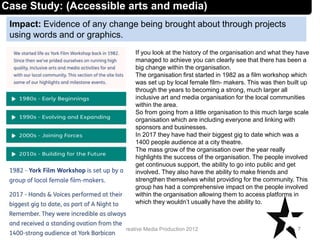 Impact: Evidence of any change being brought about through projects
using words and or graphics.
7Creative Media Production 2012
Case Study: (Accessible arts and media)
If you look at the history of the organisation and what they have
managed to achieve you can clearly see that there has been a
big change within the organisation.
The organisation first started in 1982 as a film workshop which
was set up by local female film- makers. This was then built up
through the years to becoming a strong, much larger all
inclusive art and media organisation for the local communities
within the area.
So from going from a little organisation to this much large scale
organisation which are including everyone and linking with
sponsors and businesses.
In 2017 they have had their biggest gig to date which was a
1400 people audience at a city theatre.
The mass grow of the organisation over the year really
highlights the success of the organisation. The people involved
get continuous support, the ability to go into public and get
involved. They also have the ability to make friends and
strengthen themselves whilst providing for the community. This
group has had a comprehensive impact on the people involved
within the organisation allowing them to access platforms in
which they wouldn’t usually have the ability to.
 
