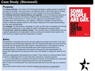 Case Study: (Stonewall)
Purpose:
To change attitudes. The whole of the Stonewall campaign is getting people to grasp the
neutrality of sexuality. They are trying to normalise the topic in which they want to change
the attitudes of society so people see it is a norm instead of some current attitudes.
To challenge dominant representations and agendas. One of the significant aspects of
this campaign is that they are trying to challenge the representations of sexuality within
society and the media we are in. There can be a stigma and representation around
sexuality within the media that can be negative. Using this campaign contrast with the
media to challenge peoples outlook on the matter, making sure the media representation
isn't the main representation.
To campaign. As Stonewall is a campaign it is seen as their duty to campaign and change
the thoughts people have on the matter as well as campaigning for peoples rights.
To bring local, national or global change. This is another factor of Stonewall as they are
a global organisations and especially in some countries and locations there needs to be
more work put in place to get the change that is needed.
Aims:
Stonewall art a campaign that want to provide quality and change to the world. They want
to change the way that people negatively view and represent sexuality and make sure that
everyone has the equality which they deserve. Stonewall works in work places, schools
and public places. The way that Stonewall works within these environments is by
educating people of all ages about the issues so they get the real representation. By
linking with organisations and sponsors they have more ability to change the views for the
better.
Like most organisations Stonewall have a mission. Their mission is a strong mission which
could be a challenge but if it is done then they could have a massive outcome.
“…so our communities can continue to find ways to flourish, and individuals can reach their
full potential. We’re here to support those who can’t yet be themselves.
But our work is not finished yet. Not until everyone feels free to be who they are, wherever
they are.”
This is part of their mission which I feel ties together their aims as an organisation.
8Creative Media Production 2012
 