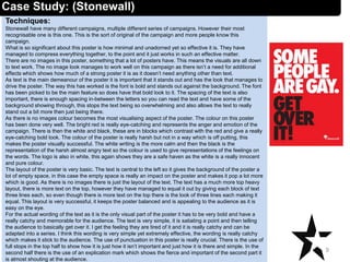 Techniques:
Stonewall have many different campaigns, multiple different series of campaigns. However their most
recognisable one is this one. This is the sort of original of the campaign and more people know this
campaign.
What is so significant about this poster is how minimal and unadorned yet so effective it is. They have
managed to compress everything together, to the point and it just works in such an effective matter.
There are no images in this poster, something that a lot of posters have. This means the visuals are all down
to text work. The no image look manages to work well on this campaign as there isn’t a need for additional
effects which shows how much of a strong poster it is as it doesn’t need anything other than text.
As text is the main demeanour of the poster it is important that it stands out and has the look that manages to
drive the poster. The way this has worked is the font is bold and stands out against the background. The font
has been picked to be the main feature so does have that bold look to it. The spacing of the text is also
important, there is enough spacing in-between the letters so you can read the text and have some of the
background showing through, this stops the text being so overwhelming and also allows the text to really
stand out a bit more then just being there.
As there is no images colour becomes the most visualising aspect of the poster. The colour on this poster
has been done very well. The bright red is really eye-catching and represents the anger and emotion of the
campaign. There is then the white and black, these are in blocks which contrast with the red and give a really
eye-catching bold look. The colour of the poster is really harsh but not in a way which is off putting, this
makes the poster visually successful. The white writing is the more calm and then the black is the
representation of the harsh almost angry text so the colour is used to give representations of the feelings on
the words. The logo is also in white, this again shows they are a safe haven as the white is a really innocent
and pure colour.
The layout of the poster is very basic. The text is central to the left so it gives the background of the poster a
lot of empty space, in this case the empty space is really an impact on the poster and makes it pop a lot more
which is good. As there is no images there is just the layout of the text. The text has a much more top heavy
layout, there is more text on the top, however they have managed to equal it out by giving each block of text
three lines each, so even though there is more text on the top there is the look of three lines each making it
equal. This layout is very successful, it keeps the poster balanced and is appealing to the audience as it is
easy on the eye.
For the actual wording of the text as it is the only visual part of the poster it has to be very bold and have a
really catchy and memorable for the audience. The text is very simple, it is satiating a point and then telling
the audience to basically get over it. I get the feeling they are tired of it and it is really catchy and can be
adapted into a series. I think this wording is very simple yet extremely effective, the wording is really catchy
which makes it stick to the audience. The use of punctuation in this poster is really crucial. There is the use of
full stops in the top half to show how it is just how it isn’t important and just how it is there and simple. In the
second half there is the use of an explication mark which shows the fierce and important of the second part it
is almost shouting at the audience.
9
Case Study: (Stonewall)
 