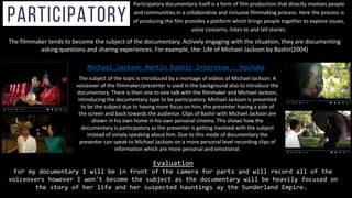 Participatory documentary itself is a form of film production that directly involves people
and communities in a collaborative and inclusive filmmaking process. Here the process is
of producing the film provides a platform which brings people together to explore issues,
voice concerns, listen to and tell stories.
The filmmaker tends to become the subject of the documentary. Actively engaging with the situation, they are documenting
asking questions and sharing experiences. For example, the: Life of Michael Jackson by Bashir(2004)
The subject of the topic is introduced by a montage of videos of Michael Jackson. A
voiceover of the filmmaker/presenter is used in the background also to introduce the
documentary. There is then one to one talk with the filmmaker and Michael Jackson,
introducing the documentary type to be participatory. Michael Jackson is presented
to be the subject due to having more focus on him, the presenter having a side of
the screen and back towards the audience. Clips of Bashir with Michael Jackson are
shown in his own home in his own personal cinema. This shows how the
documentary is participatory as the presenter is getting involved with the subject
instead of simply speaking about him. Due to this mode of documentary the
presenter can speak to Michael Jackson on a more personal level recording clips of
information which are more personal and emotional.
Michael Jackson Martin Bashir Interview - YouTube
Evaluation
For my documentary I will be in front of the camera for parts and will record all of the
voiceovers however I won't become the subject as the documentary will be heavily focused on
the story of her life and her suspected hauntings ay the Sunderland Empire.
 
