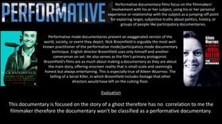 Performative documentary films focus on the filmmakers'
involvement with his or her subject, using his or her personal
experience or relationship with the subject as a jumping-off point
for exploring larger, subjective truths about politics, history, or
groups of people like participatory documentaries.
Performative mode documentaries present an exaggerated version of the
world, society, or event they depict. Nick Broomfield is arguably the most well-
known practitioner of the performative mode/participatory mode documentary
technique. English director Broomfield uses only himself and another
cameraman on set. He also serves as the film’s primary protagonist.
Broomfield’s films are as much about making a documentary as they are about
the main story, offering onscreen reality that is small-scale and seemingly
honest but always entertaining. This is especially true of Aileen Wuornos: The
Selling of a Serial Killer, in which Broomfield includes footage that other
directors would have left on the cutting floor.
Evaluation
This documentary is focused on the story of a ghost therefore has no correlation to me the
filmmaker therefore the documentary won't be classified as a performative documentary.
 