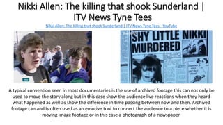 Nikki Allen: The killing that shook Sunderland |
ITV News Tyne Tees
Nikki Allen: The killing that shook Sunderland | ITV News Tyne Tees - YouTube
A typical convention seen in most documentaries is the use of archived footage this can not only be
used to move the story along but in this case show the audience live reactions when they heard
what happened as well as show the difference in time passing between now and then. Archived
footage can and is often used as an emotive tool to connect the audience to a piece whether it is
moving image footage or in this case a photograph of a newspaper.
 