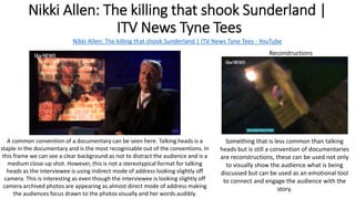 Nikki Allen: The killing that shook Sunderland |
ITV News Tyne Tees
Nikki Allen: The killing that shook Sunderland | ITV News Tyne Tees - YouTube
Reconstructions
A common convention of a documentary can be seen here. Talking heads is a
staple in the documentary and is the most recognisable out of the conventions. In
this frame we can see a clear background as not to distract the audience and is a
medium close-up shot. However, this is not a stereotypical format for talking
heads as the interviewee is using indirect mode of address looking slightly off
camera. This is interesting as even though the interviewee is looking slightly off
camera archived photos are appearing as almost direct mode of address making
the audiences focus drawn to the photos visually and her words audibly.
Something that is less common than talking
heads but is still a convention of documentaries
are reconstructions, these can be used not only
to visually show the audience what is being
discussed but can be used as an emotional tool
to connect and engage the audience with the
story.
 