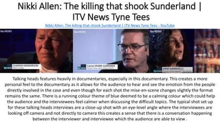 Nikki Allen: The killing that shook Sunderland |
ITV News Tyne Tees
Nikki Allen: The killing that shook Sunderland | ITV News Tyne Tees - YouTube
Talking heads features heavily in documentaries, especially in this documentary. This creates a more
personal feel to the documentary as it allows for the audience to hear and see the emotion from the people
directly involved in the case and even though for each shot the mise-en-scene changes slightly the format
remains the same. There is a running colour theme of blue deemed to be a calming colour which could help
the audience and the interviewees feel calmer when discussing the difficult topics. The typical shot set up
for these talking heads interviews are a close-up shot with an eye-level angle where the interviewees are
looking off camera and not directly to camera this creates a sense that there is a conversation happening
between the interviewer and interviewee which the audience are able to view .
 