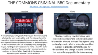 THE COMMONS CRIMINAL-BBC Documentary
BBC iPlayer - The Big Cases - The Commons Criminal
Inserts
This is a relatively new technique used
in documentaries where technology is used
to create or animate archived footage not only
to visually explain what is being discussed but
in order to provide a different angle for
the audience and change in scene familiarity
this keeps the engaged in the documentary.
Title Card
A convention you will typically find in every documentary and
what can be seen here is a title card. The title card sets the
precedent for the remainder of the documentary whilst also
securing main themes of the documentary as well as the genre
of the documentary. This can be done by using iconography,
images, wording or colours selected to name a few. This is also
usually the image that the documentary producer wants the
audience to think of when they think of the documentary
created to make an impact on the audience.
 