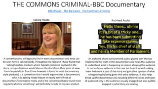 THE COMMONS CRIMINAL-BBC Documentary
BBC iPlayer - The Big Cases - The Commons Criminal
Archived Audio
An archived phone call (archived audio) played over the top
implements the truth in the documentary and helps the audience
to understand what is happening on screen allowing the audience
to not only see evidence in the case but hear it as well making
them feel more a part of the story and gain their opinion of what
is happening by being given this extra evidence. It also helps
break up the documentary by including different voices and types
of audio not only is the audience visually engaged but also audibly
engaged in what they are viewing.
Talking Heads
A convention you will typically find in every documentary and what can
be seen here is talking heads. Throughout my research I have found that
talking heads (a medium where typically someone involved in the
story, or a professional would discuss the story from their point of view
found especially in True Crime however is found in most documentary
style products) is a convention that I would argue makes a documentary
what it is, talking heads feature in nearly every if not all
documentary/informative media and is the convention that is found most
regularly which is something I will definitely include in my own product.
 