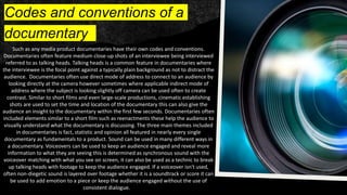 Codes and conventions of a
documentary
Such as any media product documentaries have their own codes and conventions.
Documentaries often feature medium close-up shots of an interviewee being interviewed
referred to as talking heads. Talking heads is a common feature in documentaries where
the interviewee is the focal point against a typically plain background as not to distract the
audience. Documentaries often use direct mode of address to connect to an audience by
looking directly at the camera however sometimes where applicable indirect mode of
address where the subject is looking slightly off camera can be used often to create
contrast. Similar to short films and even large-scale productions, cinematic establishing
shots are used to set the time and location of the documentary this can also give the
audience an insight to the documentary within the first few seconds. Documentaries often
included elements similar to a short film such as reenactments these help the audience to
visually understand what the documentary is discussing. The three main themes included
in documentaries is fact, statistic and opinion all featured in nearly every single
documentary as fundamentals to a product. Sound can be used in many different ways in
a documentary. Voiceovers can be used to keep an audience engaged and reveal more
information to what they are seeing this is determined as synchronous sound with the
voiceover matching with what you see on screen, it can also be used as a technic to break
up talking heads with footage to keep the audience engaged. If a voiceover isn't used,
often non-diegetic sound is layered over footage whether it is a soundtrack or score it can
be used to add emotion to a piece or keep the audience engaged without the use of
consistent dialogue.
 