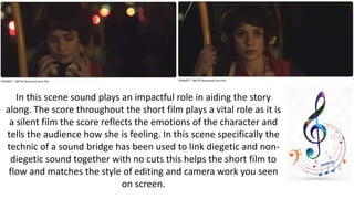 In this scene sound plays an impactful role in aiding the story
along. The score throughout the short film plays a vital role as it is
a silent film the score reflects the emotions of the character and
tells the audience how she is feeling. In this scene specifically the
technic of a sound bridge has been used to link diegetic and non-
diegetic sound together with no cuts this helps the short film to
flow and matches the style of editing and camera work you seen
on screen.
 
