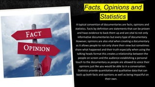 Facts, Opinions and
Statistics
A typical convention of documentaries are facts, opinions and
statistics. Facts by definition are statements that can be proven
and have evidence to back them up and are vital to not only
informative documentaries but every type of documentary.
However, opinions are also vital when creating a documentary
as it allows people to not only share their view but sometimes
share what happened and their truth especially when using the
talking heads format this creates a relationship between the
people on screen and the audience establishing a personal
touch to the documentary as people are allowed to voice their
opinions just like you would be able to in a conversation.
Statistics provide quantitative and qualitative data that can
back up both facts and opinions as well as being impactful on
their own.
 