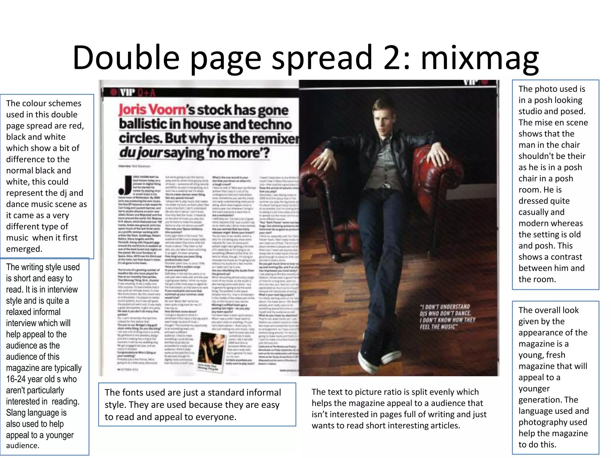 Double page spread 2: mixmag
                                                                                                                              The photo used is
The colour schemes                                                                                                            in a posh looking
used in this double                                                                                                           studio and posed.
page spread are red,                                                                                                          The mise en scene
black and white                                                                                                               shows that the
which show a bit of                                                                                                           man in the chair
difference to the                                                                                                             shouldn't be their
normal black and                                                                                                              as he is in a posh
white, this could                                                                                                             chair in a posh
represent the dj and                                                                                                          room. He is
dance music scene as                                                                                                          dressed quite
it came as a very                                                                                                             casually and
different type of                                                                                                             modern whereas
music when it first                                                                                                           the setting is old
emerged.                                                                                                                      and posh. This
                                                                                                                              shows a contrast
The writing style used                                                                                                        between him and
is short and easy to                                                                                                          the room.
read. It is in interview
style and is quite a
relaxed informal                                                                                                              The overall look
interview which will                                                                                                          given by the
help appeal to the                                                                                                            appearance of the
audience as the                                                                                                               magazine is a
audience of this                                                                                                              young, fresh
magazine are typically                                                                                                        magazine that will
16-24 year old s who                                                                                                          appeal to a
aren't particularly        The fonts used are just a standard informal   The text to picture ratio is split evenly which      younger
interested in reading.                                                   helps the magazine appeal to a audience that         generation. The
                           style. They are used because they are easy
Slang language is                                                        isn’t interested in pages full of writing and just   language used and
                           to read and appeal to everyone.                                                                    photography used
also used to help                                                        wants to read short interesting articles.
appeal to a younger                                                                                                           help the magazine
audience.                                                                                                                     to do this.
 