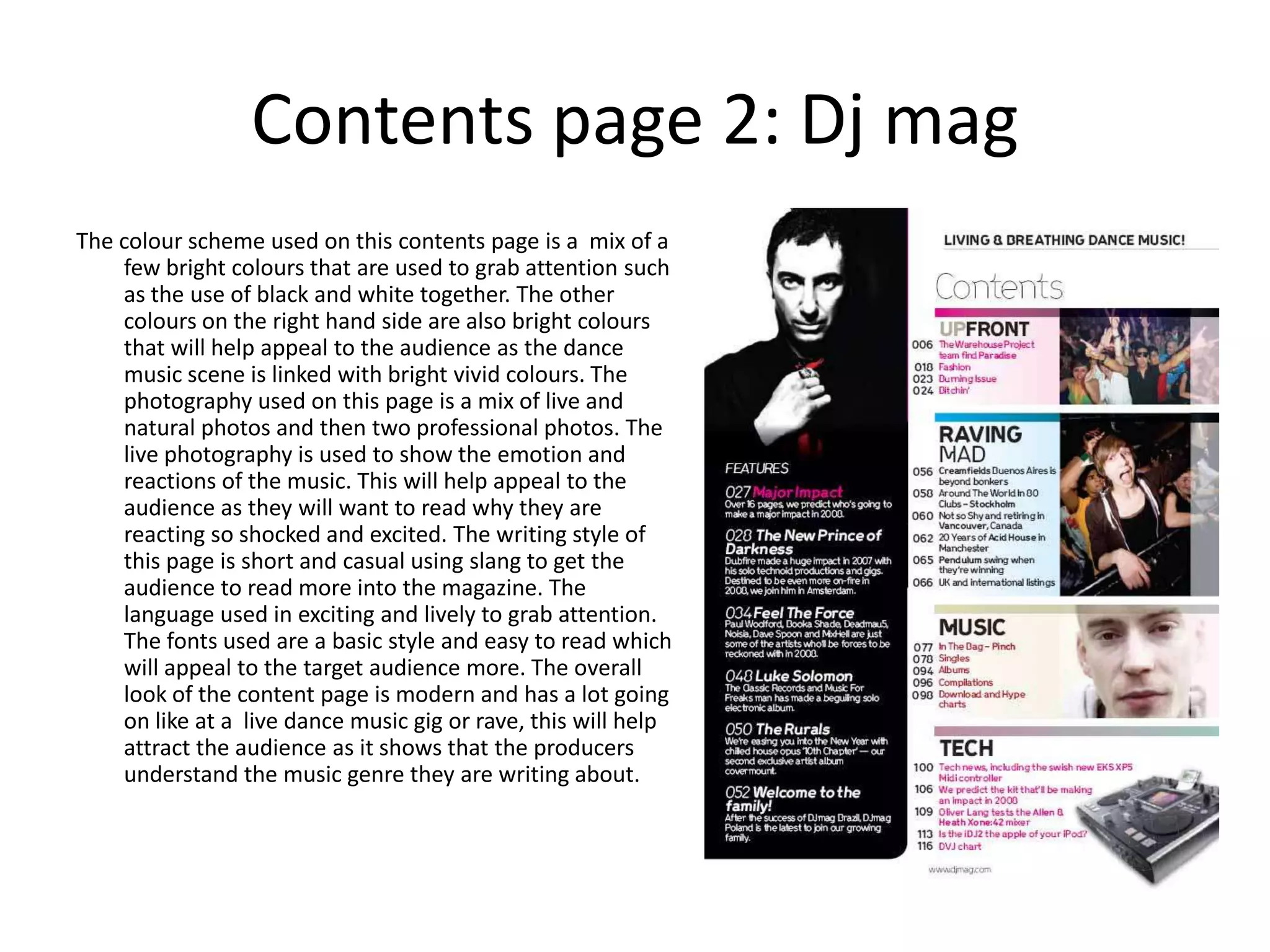 Contents page 2: Dj mag
The colour scheme used on this contents page is a mix of a
    few bright colours that are used to grab attention such
    as the use of black and white together. The other
    colours on the right hand side are also bright colours
    that will help appeal to the audience as the dance
    music scene is linked with bright vivid colours. The
    photography used on this page is a mix of live and
    natural photos and then two professional photos. The
    live photography is used to show the emotion and
    reactions of the music. This will help appeal to the
    audience as they will want to read why they are
    reacting so shocked and excited. The writing style of
    this page is short and casual using slang to get the
    audience to read more into the magazine. The
    language used in exciting and lively to grab attention.
    The fonts used are a basic style and easy to read which
    will appeal to the target audience more. The overall
    look of the content page is modern and has a lot going
    on like at a live dance music gig or rave, this will help
    attract the audience as it shows that the producers
    understand the music genre they are writing about.
 
