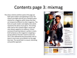 Contents page 3: mixmag
The colour scheme and font used on this page are
    both quite modern and appealing to read. The
    colours are bright and not just a standard colour
    scheme for a magazine which shows that they
    are trying to be different to other magazines. The
    fonts are quite modern and slightly retro which
    represents the dance music genre. The writing
    style used on this contents page is casual and
    uses slang to appeal to its audience. A short
    summary of each key feature is written in short,
    brief sentences as this magazine is targeting a
    young audience that don’t want to read a lot.
    This is also reflected by the picture/text ratio as
    there is much more use of photo’s on the page
    then text. The overall look is a casual, interesting
    and youthful approach.
 