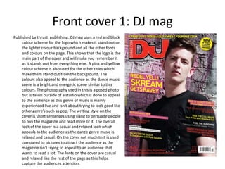 Front cover 1: DJ mag
Published by thrust publishing. DJ mag uses a red and black
     colour scheme for the logo which makes it stand out on
     the lighter colour background and all the other fonts
     and colours on the page. This shows that the logo is the
     main part of the cover and will make you remember it
     as it stands out from everything else. A pink and yellow
     colour scheme is also used for the other titles which
     make them stand out from the background. The
     colours also appeal to the audience as the dance music
     scene is a bright and energetic scene similar to this
     colours. The photography used in this is a posed photo
     but is taken outside of a studio which is done to appeal
     to the audience as this genre of music is mainly
     experienced live and isn't about trying to look good like
     other genre’s such as pop. The writing style on the
     cover is short sentences using slang to persuade people
     to buy the magazine and read more of it. The overall
     look of the cover is a casual and relaxed look which
     appeals to the audience as the dance genre music is
     relaxed and casual. On the cover not much text is used
     compared to pictures to attract the audience as the
     magazine isn't trying to appeal to an audience that
     wants to read a lot. The fonts on the cover are casual
     and relaxed like the rest of the page as this helps
     capture the audiences attention.
 